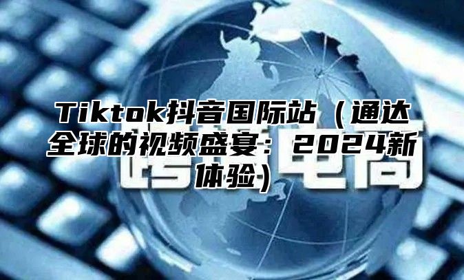 Tiktok抖音国际站通达全球的视频盛宴：2025新体验