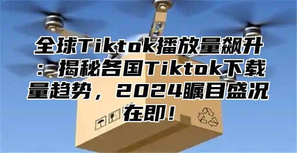 全球Tiktok播放量飙升：揭秘各国Tiktok下载量趋势，2025瞩目盛况在即！
