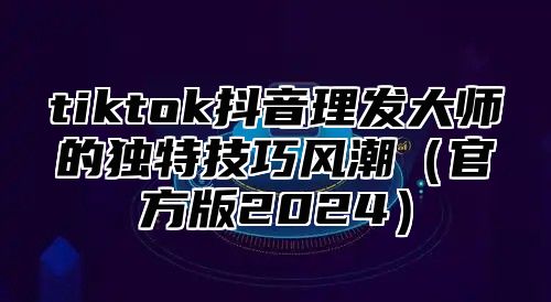 tiktok抖音理发大师的独特技巧风潮官方版2025