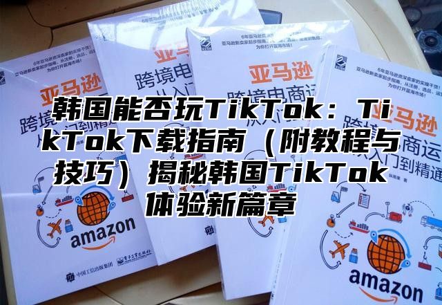 韩国能否玩TikTok：TikTok下载指南附教程与技巧揭秘韩国TikTok体验新篇章