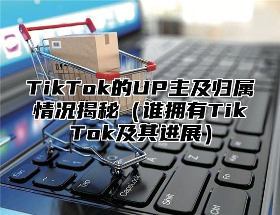 TikTok的UP主及归属情况揭秘谁拥有TikTok及其进展