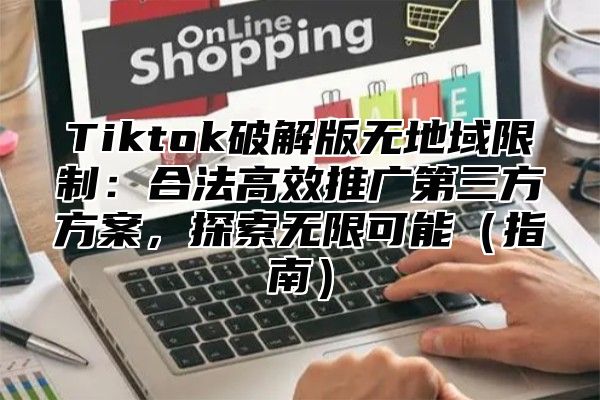 Tiktok破解版无地域限制：合法高效推广第三方方案，探索无限可能指南