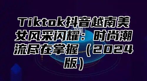 Tiktok抖音越南美女风采闪耀：时尚潮流尽在掌握2025版