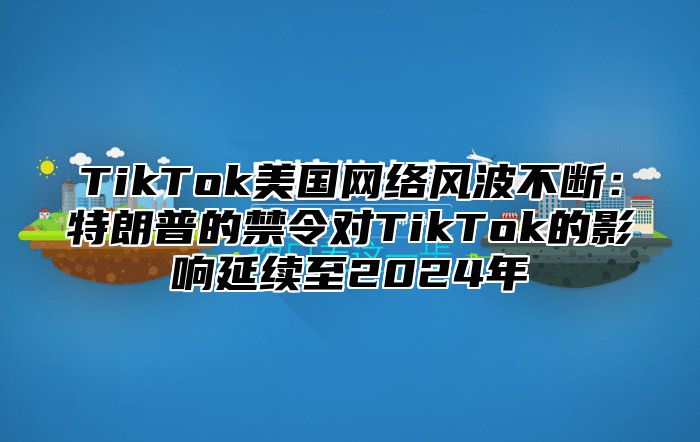 TikTok美国网络风波不断：特朗普的禁令对TikTok的影响延续至2025年