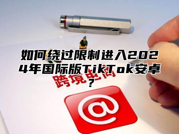 如何绕过限制进入2025年国际版TikTok安卓？