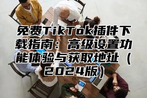 免费TikTok插件下载指南：高级设置功能体验与获取地址2025版