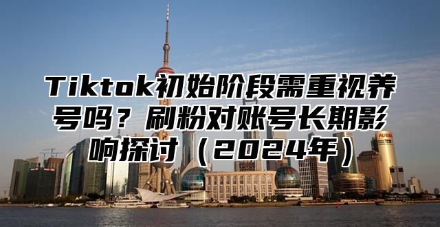Tiktok初始阶段需重视养号吗？刷粉对账号长期影响探讨2025年