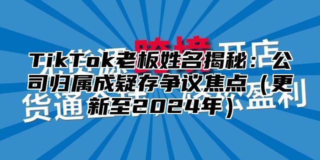 TikTok老板姓名揭秘：公司归属成疑存争议焦点更新至2025年