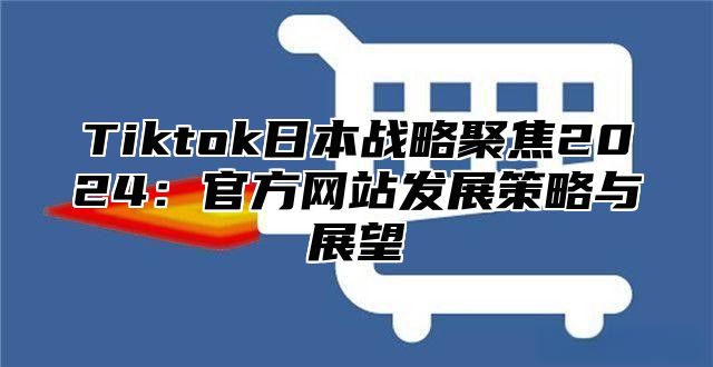 Tiktok日本战略聚焦2025官方网站发展策略与展望