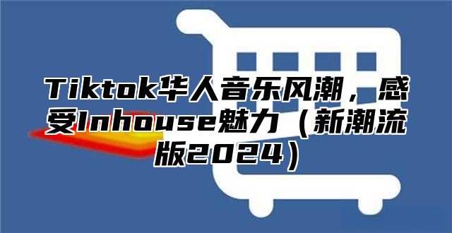 Tiktok华人音乐风潮，感受Inhouse魅力新潮流版2025