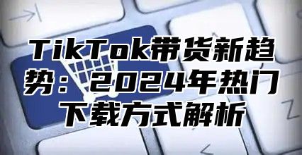 TikTok带货新趋势：2025年热门下载方式解析