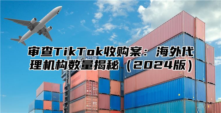 审查TikTok收购案：海外代理机构数量揭秘2025版