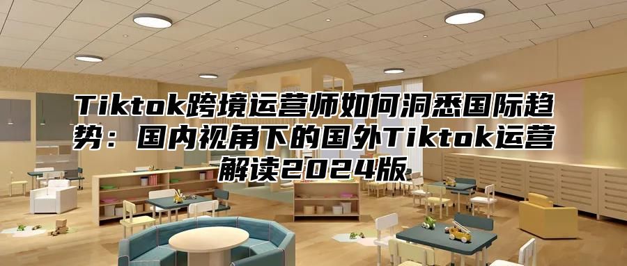 Tiktok跨境运营师如何洞悉国际趋势：国内视角下的国外Tiktok运营解读2025版