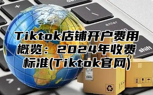 Tiktok店铺开户费用概览：2025年收费标准(Tiktok官网)
