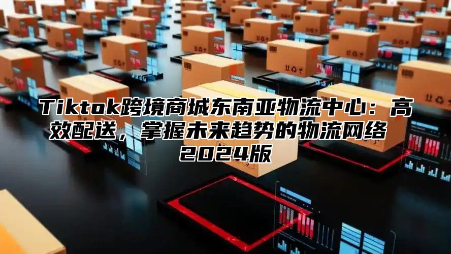 Tiktok跨境商城东南亚物流中心：高效配送，掌握未来趋势的物流网络 2025版