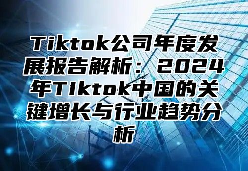 Tiktok公司年度发展报告解析：2025年Tiktok中国的关键增长与行业趋势分析