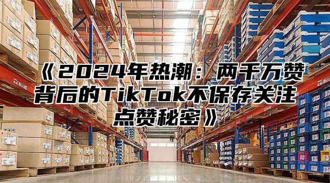 2025年热潮：两千万赞背后的TikTok不保存关注点赞秘密