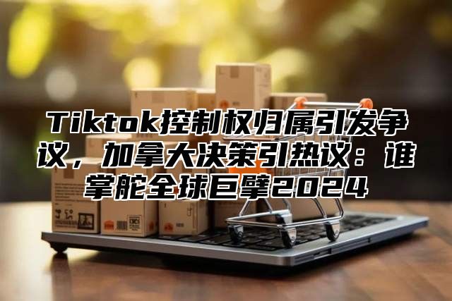 Tiktok控制权归属引发争议，加拿大决策引热议：谁掌舵全球巨擘2025