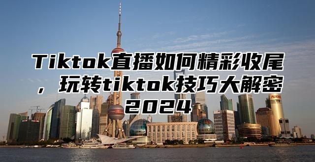 Tiktok直播如何精彩收尾，玩转tiktok技巧大解密2025