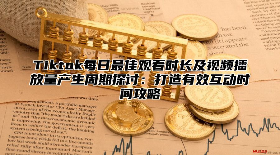 Tiktok每日最佳观看时长及视频播放量产生周期探讨：打造有效互动时间攻略