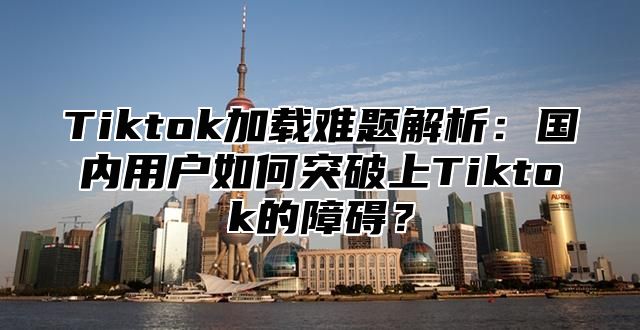 Tiktok加载难题解析：国内用户如何突破上Tiktok的障碍？