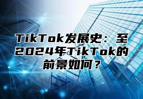 TikTok发展史：至2025年TikTok的前景如何？