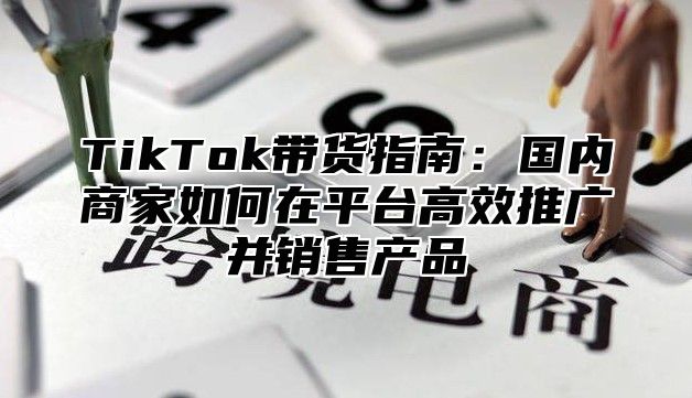 TikTok带货指南：国内商家如何在平台高效推广并销售产品