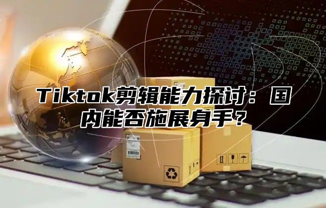 Tiktok剪辑能力探讨：国内能否施展身手？