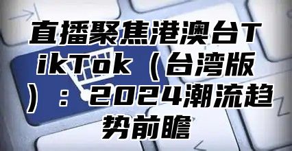 直播聚焦港澳台TikTok台湾版：2025潮流趋势前瞻
