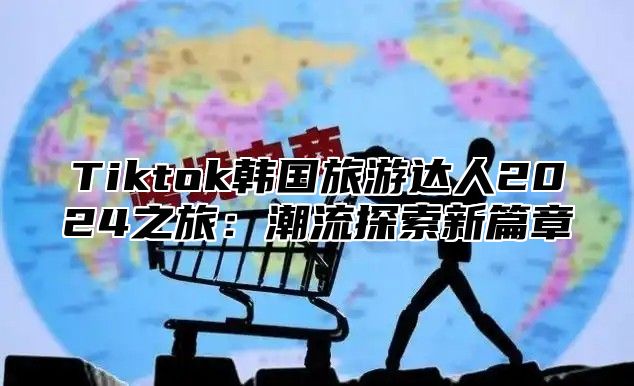 Tiktok韩国旅游达人2025之旅：潮流探索新篇章
