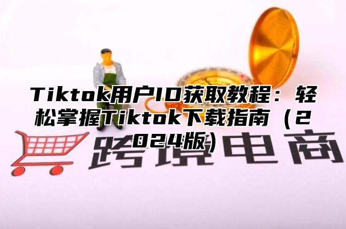 Tiktok用户ID获取教程：轻松掌握Tiktok下载指南2025版