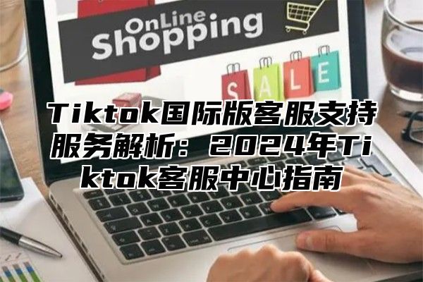 Tiktok国际版客服支持服务解析：2025年Tiktok客服中心指南