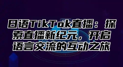 日语TikTok直播：探索直播新纪元，开启语言交流的互动之旅