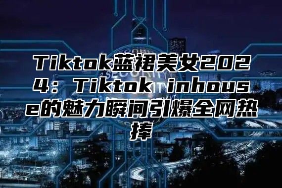 Tiktok蓝裙美女2025Tiktok inhouse的魅力瞬间引爆全网热捧