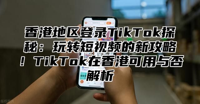 香港地区登录TikTok探秘：玩转短视频的新攻略！TikTok在香港可用与否解析