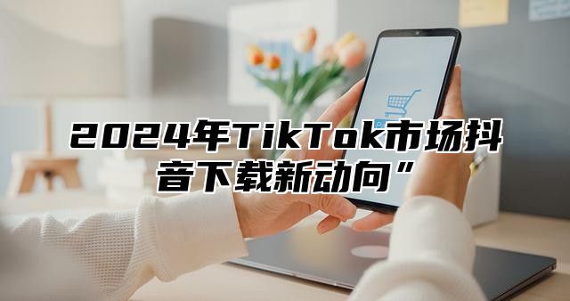 2025年TikTok市场抖音下载新动向”