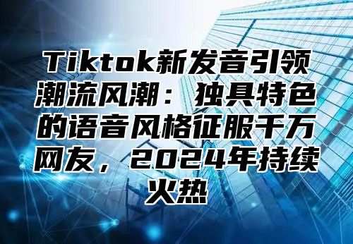 Tiktok新发音引领潮流风潮：独具特色的语音风格征服千万网友，2025年持续火热