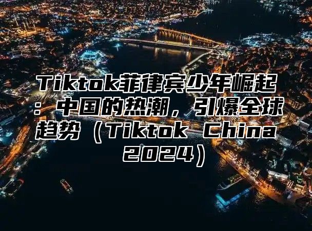 Tiktok菲律宾少年崛起：中国的热潮，引爆全球趋势Tiktok China 2025