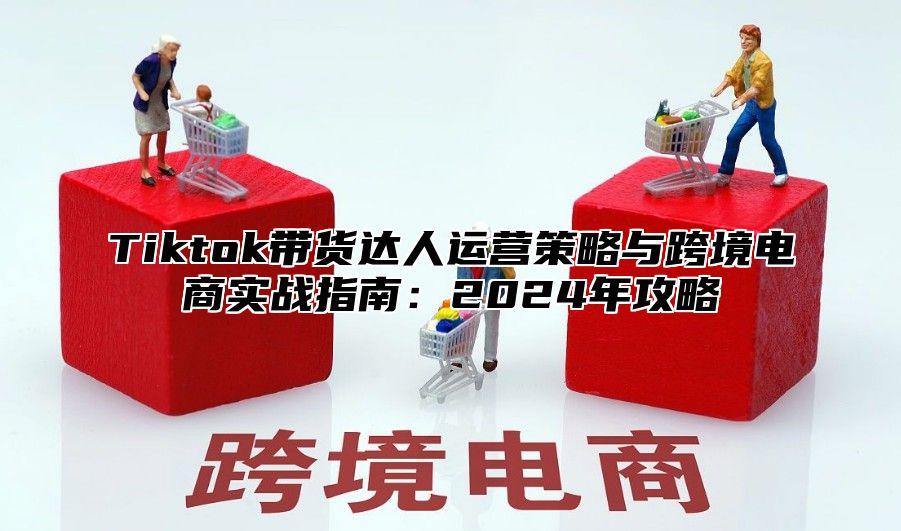 Tiktok带货达人运营策略与跨境电商实战指南：2025年攻略
