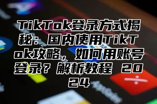 TikTok登录方式揭秘：国内使用TikTok攻略，如何用账号登录？解析教程 2025