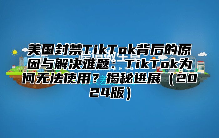 美国封禁TikTok背后的原因与解决难题：TikTok为何无法使用？揭秘进展2025版