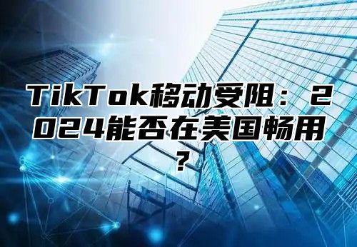 TikTok移动受阻：2025能否在美国畅用？