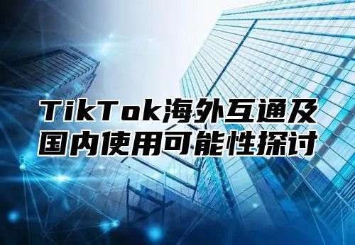 TikTok海外互通及国内使用可能性探讨