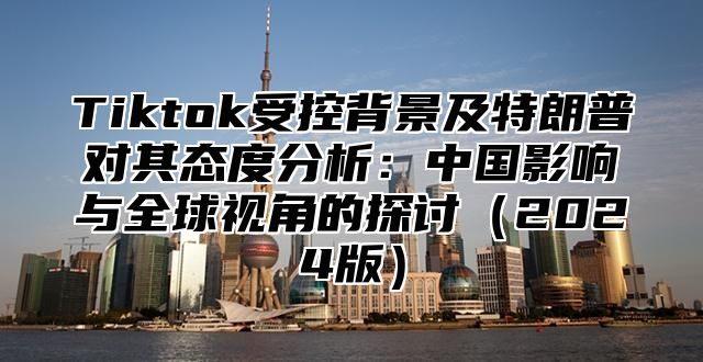 Tiktok受控背景及特朗普对其态度分析：中国影响与全球视角的探讨2025版