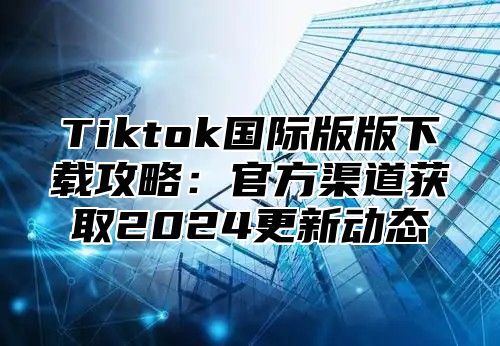 Tiktok国际版版下载攻略：官方渠道获取2025更新动态