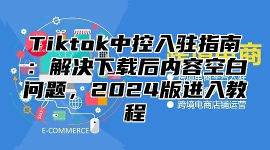 Tiktok中控入驻指南：解决下载后内容空白问题，2025版进入教程