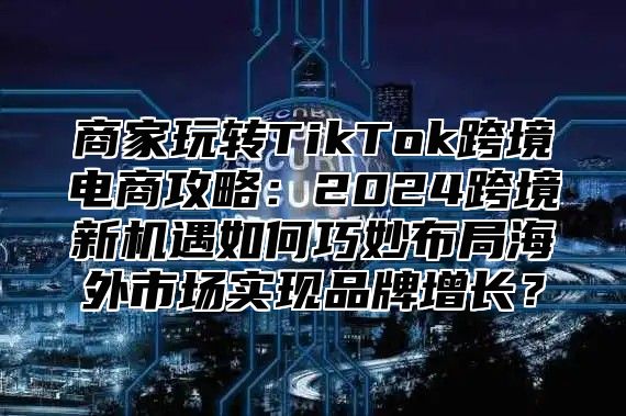 商家玩转TikTok跨境电商攻略：2025跨境新机遇如何巧妙布局海外市场实现品牌增长？