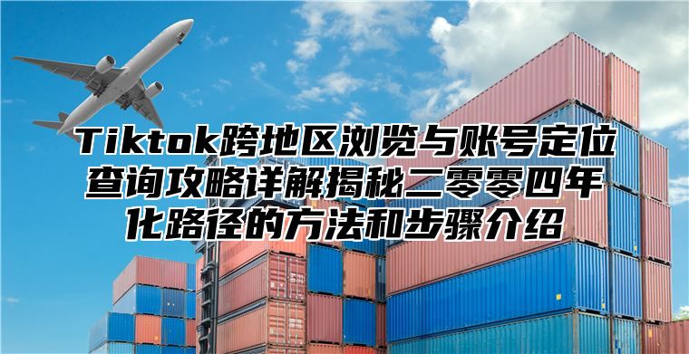 Tiktok跨地区浏览与账号定位查询攻略详解揭秘二零零四年化路径的方法和步骤介绍