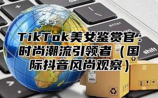 TikTok美女鉴赏官：时尚潮流引领者国际抖音风尚观察