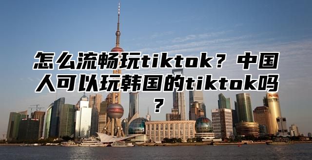 怎么流畅玩tiktok？中国人可以玩韩国的tiktok吗？